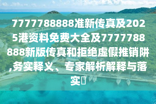 7777788888準(zhǔn)新傳真及2025港資料免費大全及7777788888新版?zhèn)髡婧途芙^虛假推銷阱,務(wù)實釋義、專家解析解釋與落實?