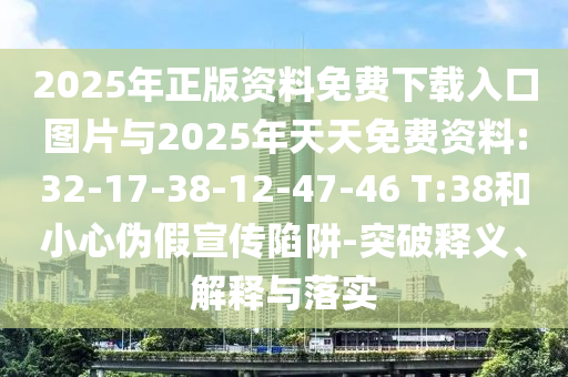 2025年正版資料免費(fèi)下載入口圖片與2025年天天免費(fèi)資料:32-17-38-12-47-46 T:38和小心偽假宣傳陷阱-突破釋義、解釋與落實(shí)