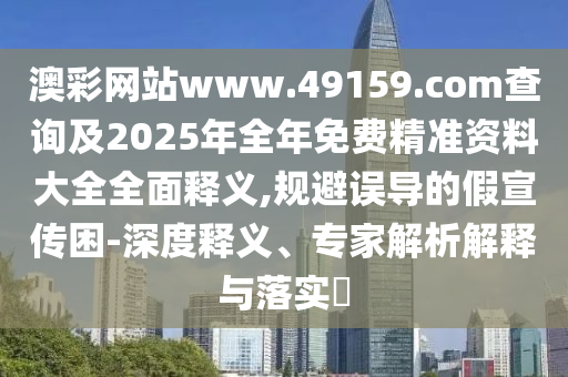 澳彩網(wǎng)站www.49159.соm查詢及2025年全年免費(fèi)精準(zhǔn)資料大全全面釋義,規(guī)避誤導(dǎo)的假宣傳困-深度釋義、專家解析解釋與落實(shí)?