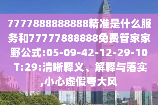 7777888888888精準(zhǔn)是什么服務(wù)和77777888888免費(fèi)管家家野公式:05-09-42-12-29-10 T:29:清晰釋義、解釋與落實(shí),小心虛假夸大風(fēng)