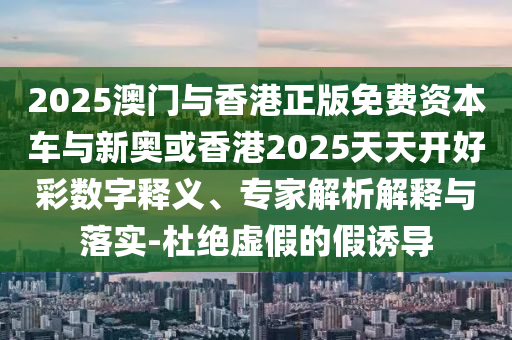 2025澳門與香港正版免費資本車與新奧或香港2025天天開好彩數(shù)字釋義、專家解析解釋與落實-杜絕虛假的假誘導