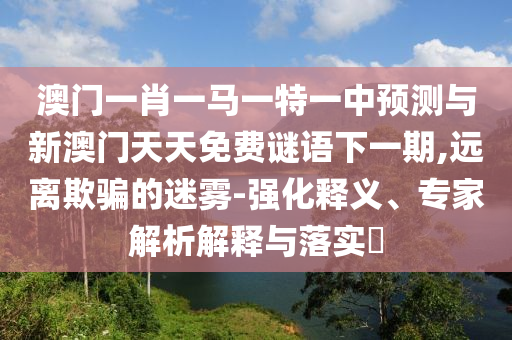 澳門(mén)一肖一馬一特一中預(yù)測(cè)與新澳門(mén)天天免費(fèi)謎語(yǔ)下一期,遠(yuǎn)離欺騙的迷霧-強(qiáng)化釋義、專(zhuān)家解析解釋與落實(shí)?