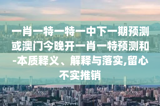 一肖一特一特一中下一期預(yù)測或澳門今晚開一肖一特預(yù)測和-本質(zhì)釋義、解釋與落實,留心不實推銷