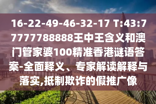 16-22-49-46-32-17 T:43:77777788888王中王含義和澳門管家婆100精準香港謎語答案-全面釋義、專家解讀解釋與落實,抵制欺詐的假推廣像