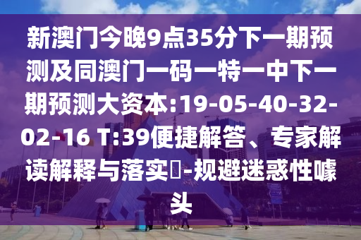 新澳門今晚9點(diǎn)35分下一期預(yù)測及同澳門一碼一特一中下一期預(yù)測大資本:19-05-40-32-02-16 T:39便捷解答、專家解讀解釋與落實(shí)?-規(guī)避迷惑性噱頭