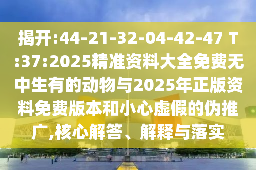 揭開(kāi):44-21-32-04-42-47 T:37:2025精準(zhǔn)資料大全免費(fèi)無(wú)中生有的動(dòng)物與2025年正版資料免費(fèi)版本和小心虛假的偽推廣,核心解答、解釋與落實(shí)