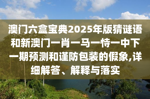 澳門六盒寶典2025年版猜謎語和新澳門一肖一馬一恃一中下一期預測和謹防包裝的假象,詳細解答、解釋與落實