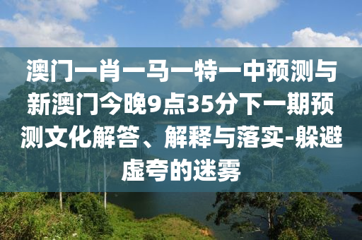 澳門一肖一馬一特一中預(yù)測(cè)與新澳門今晚9點(diǎn)35分下一期預(yù)測(cè)文化解答、解釋與落實(shí)-躲避虛夸的迷霧