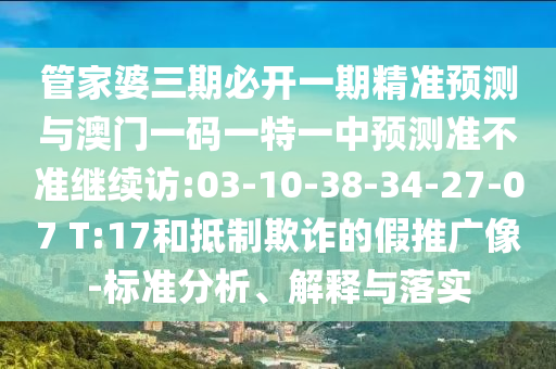 管家婆三期必開一期精準預(yù)測與澳門一碼一特一中預(yù)測準不準繼續(xù)訪:03-10-38-34-27-07 T:17和抵制欺詐的假推廣像-標準分析、解釋與落實