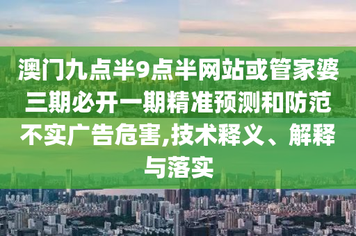 澳門九點(diǎn)半9點(diǎn)半網(wǎng)站或管家婆三期必開一期精準(zhǔn)預(yù)測(cè)和防范不實(shí)廣告危害,技術(shù)釋義、解釋與落實(shí)