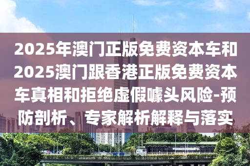 2025年澳門正版免費資本車和2025澳門跟香港正版免費資本車真相和拒絕虛假噱頭風險-預防剖析、專家解析解釋與落實