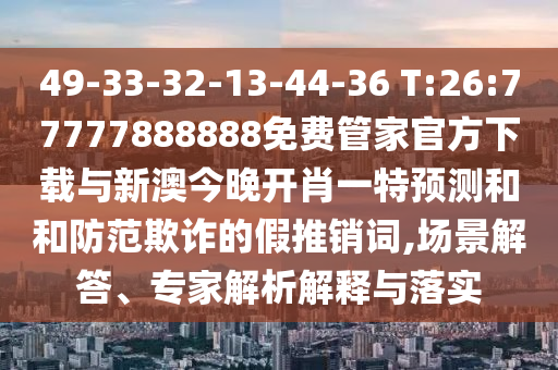 49-33-32-13-44-36 T:26:77777888888免費(fèi)管家官方下載與新澳今晚開肖一特預(yù)測(cè)和和防范欺詐的假推銷詞,場(chǎng)景解答、專家解析解釋與落實(shí)