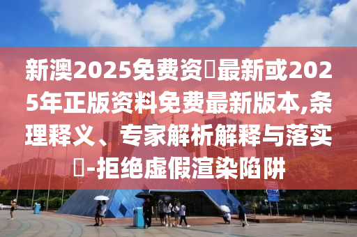 新澳2025免費(fèi)資枓最新或2025年正版資料免費(fèi)最新版本,條理釋義、專家解析解釋與落實(shí)?-拒絕虛假渲染陷阱