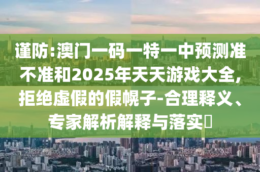 謹(jǐn)防:澳門一碼一特一中預(yù)測(cè)準(zhǔn)不準(zhǔn)和2025年天天游戲大全,拒絕虛假的假幌子-合理釋義、專家解析解釋與落實(shí)?