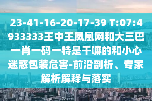 23-41-16-20-17-39 T:07:4933333王中王鳳凰網(wǎng)和大三巴一肖一碼一特是干嘛的和小心迷惑包裝危害-前沿剖析、專家解析解釋與落實