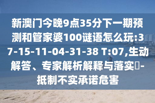 新澳門今晚9點(diǎn)35分下一期預(yù)測(cè)和管家婆100謎語怎么玩:37-15-11-04-31-38 T:07,生動(dòng)解答、專家解析解釋與落實(shí)?-抵制不實(shí)承諾危害
