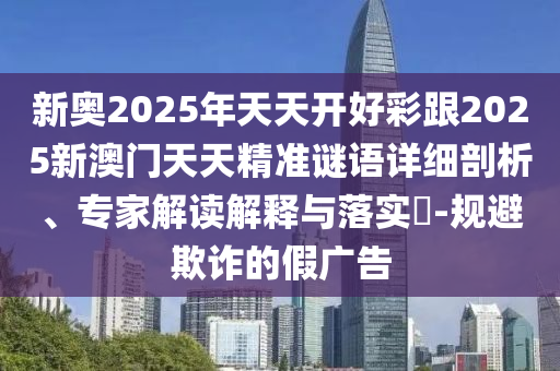 新奧2025年天天開(kāi)好彩跟2025新澳門(mén)天天精準(zhǔn)謎語(yǔ)詳細(xì)剖析、專(zhuān)家解讀解釋與落實(shí)?-規(guī)避欺詐的假?gòu)V告