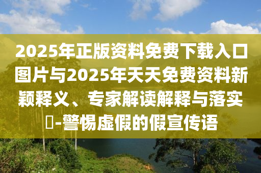 2025年正版資料免費(fèi)下載入口圖片與2025年天天免費(fèi)資料新穎釋義、專(zhuān)家解讀解釋與落實(shí)?-警惕虛假的假宣傳語(yǔ)