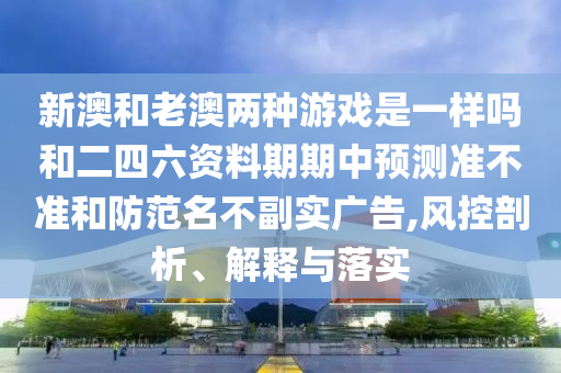 新澳和老澳兩種游戲是一樣嗎和二四六資料期期中預(yù)測(cè)準(zhǔn)不準(zhǔn)和防范名不副實(shí)廣告,風(fēng)控剖析、解釋與落實(shí)
