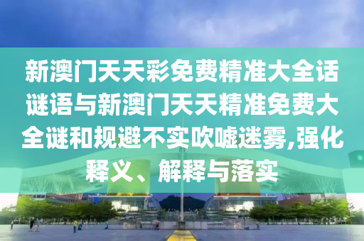 新澳門天天彩免費精準(zhǔn)大全話謎語與新澳門天天精準(zhǔn)免費大全謎和規(guī)避不實吹噓迷霧,強(qiáng)化釋義、解釋與落實