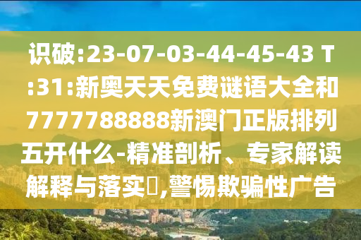 識(shí)破:23-07-03-44-45-43 T:31:新奧天天免費(fèi)謎語大全和7777788888新澳門正版排列五開什么-精準(zhǔn)剖析、專家解讀解釋與落實(shí)?,警惕欺騙性廣告