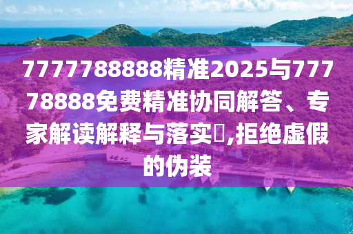 7777788888精準(zhǔn)2025與77778888免費(fèi)精準(zhǔn)協(xié)同解答、專家解讀解釋與落實(shí)?,拒絕虛假的偽裝