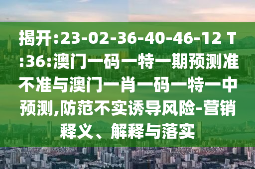 揭開:23-02-36-40-46-12 T:36:澳門一碼一特一期預(yù)測準(zhǔn)不準(zhǔn)與澳門一肖一碼一特一中預(yù)測,防范不實(shí)誘導(dǎo)風(fēng)險(xiǎn)-營銷釋義、解釋與落實(shí)