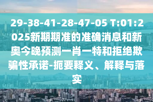 29-38-41-28-47-05 T:01:2025新期期準(zhǔn)的準(zhǔn)確消息和新奧今晚預(yù)測一肖一特和拒絕欺騙性承諾-扼要釋義、解釋與落實