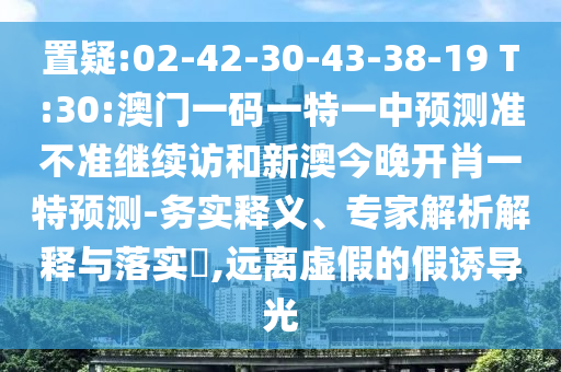 置疑:02-42-30-43-38-19 T:30:澳門一碼一特一中預(yù)測(cè)準(zhǔn)不準(zhǔn)繼續(xù)訪和新澳今晚開肖一特預(yù)測(cè)-務(wù)實(shí)釋義、專家解析解釋與落實(shí)?,遠(yuǎn)離虛假的假誘導(dǎo)光