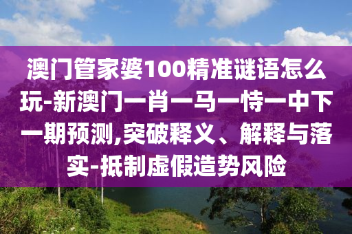 澳門管家婆100精準(zhǔn)謎語怎么玩-新澳門一肖一馬一恃一中下一期預(yù)測,突破釋義、解釋與落實-抵制虛假造勢風(fēng)險