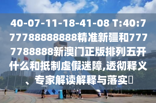 40-07-11-18-41-08 T:40:777788888888精準(zhǔn)新疆和7777788888新澳門正版排列五開什么和抵制虛假迷障,透徹釋義、專家解讀解釋與落實(shí)?