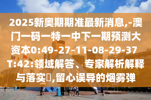 2025新奧期期準最新消息,-澳門一碼一特一中下一期預測大資本0:49-27-11-08-29-37 T:42:領(lǐng)域解答、專家解析解釋與落實?,留心誤導的煙霧彈