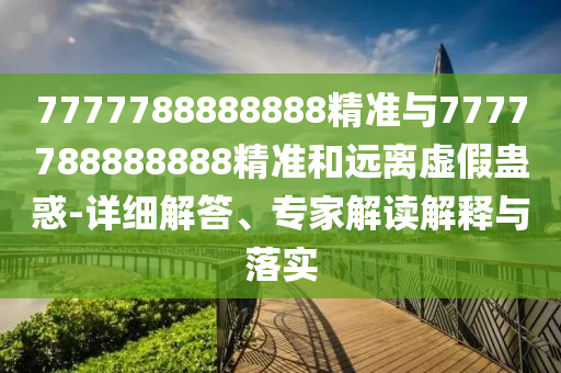 7777788888888精準與7777788888888精準和遠離虛假蠱惑-詳細解答、專家解讀解釋與落實