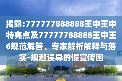 揭露:777777888888王中王中特亮點及77777788888王中王6規(guī)范解答、專家解析解釋與落實-規(guī)避誤導(dǎo)的假宣傳困