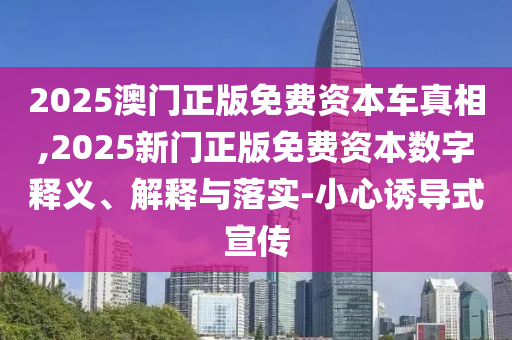 2025澳門正版免費(fèi)資本車真相,2025新門正版免費(fèi)資本數(shù)字釋義、解釋與落實(shí)-小心誘導(dǎo)式宣傳