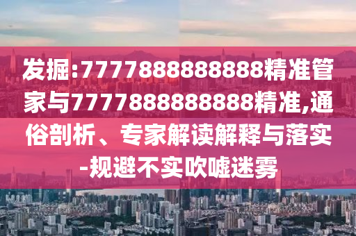 發(fā)掘:7777888888888精準管家與7777888888888精準,通俗剖析、專家解讀解釋與落實-規(guī)避不實吹噓迷霧