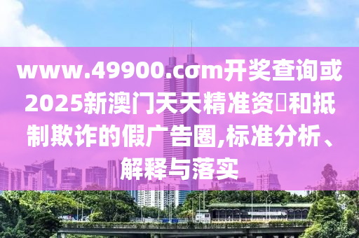 www.49900.cσm開獎查詢或2025新澳門天天精準(zhǔn)資枓和抵制欺詐的假廣告圈,標(biāo)準(zhǔn)分析、解釋與落實
