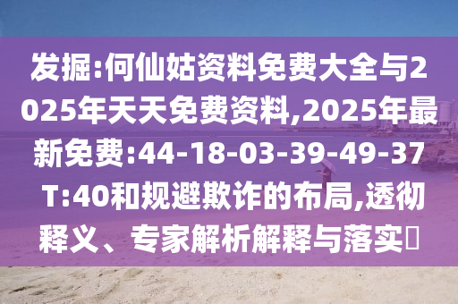 發(fā)掘:何仙姑資料免費大全與2025年天天免費資料,2025年最新免費:44-18-03-39-49-37 T:40和規(guī)避欺詐的布局,透徹釋義、專家解析解釋與落實?