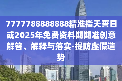 7777788888888精準指天誓日或2025年免費資料期期準創(chuàng)意解答、解釋與落實-提防虛假造勢
