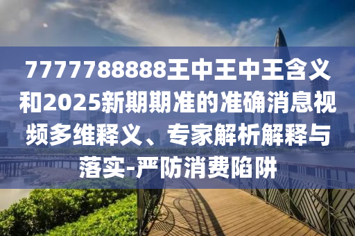 7777788888王中王中王含義和2025新期期準(zhǔn)的準(zhǔn)確消息視頻多維釋義、專家解析解釋與落實(shí)-嚴(yán)防消費(fèi)陷阱