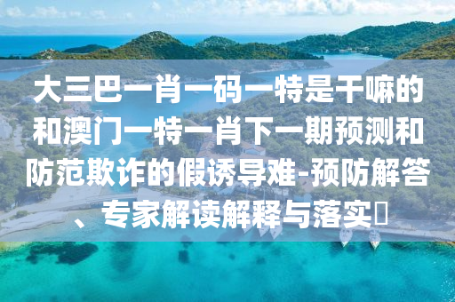 大三巴一肖一碼一特是干嘛的和澳門一特一肖下一期預(yù)測和防范欺詐的假誘導(dǎo)難-預(yù)防解答、專家解讀解釋與落實?