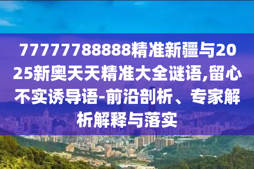 77777788888精準(zhǔn)新疆與2025新奧天天精準(zhǔn)大全謎語,留心不實誘導(dǎo)語-前沿剖析、專家解析解釋與落實