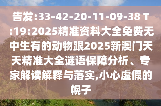 告發(fā):33-42-20-11-09-38 T:19:2025精準資料大全免費無中生有的動物跟2025新澳門天天精準大全謎語保障分析、專家解讀解釋與落實,小心虛假的幌子