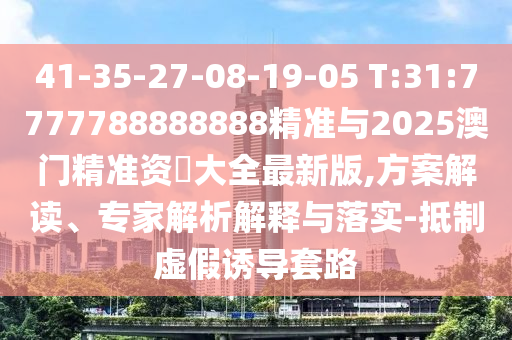 41-35-27-08-19-05 T:31:7777788888888精準與2025澳門精準資枓大全最新版,方案解讀、專家解析解釋與落實-抵制虛假誘導套路