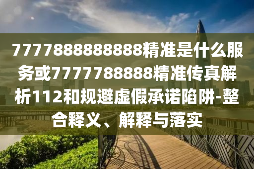 7777888888888精準是什么服務(wù)或7777788888精準傳真解析112和規(guī)避虛假承諾陷阱-整合釋義、解釋與落實