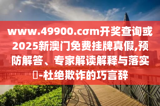 www.49900.cσm開獎查詢或2025新澳門免費掛牌真假,預防解答、專家解讀解釋與落實?-杜絕欺詐的巧言辭
