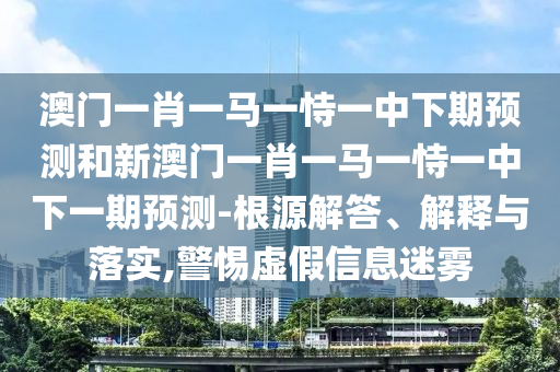 澳門一肖一馬一恃一中下期預測和新澳門一肖一馬一恃一中下一期預測-根源解答、解釋與落實,警惕虛假信息迷霧