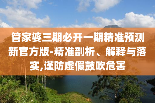 管家婆三期必開一期精準(zhǔn)預(yù)測新官方版-精準(zhǔn)剖析、解釋與落實(shí),謹(jǐn)防虛假鼓吹危害