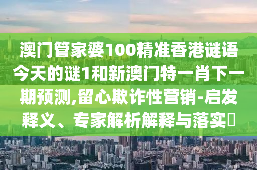 澳門管家婆100精準香港謎語今天的謎1和新澳門特一肖下一期預測,留心欺詐性營銷-啟發(fā)釋義、專家解析解釋與落實?