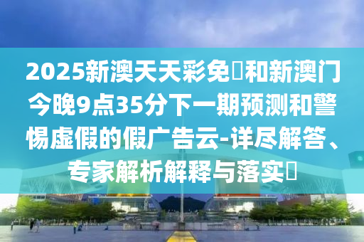 2025新澳天天彩免費和新澳門今晚9點35分下一期預測和警惕虛假的假廣告云-詳盡解答、專家解析解釋與落實?